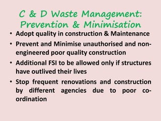 C & D Waste Management:
Prevention & Minimisation
• Adopt quality in construction & Maintenance
• Prevent and Minimise unauthorised and non-
engineered poor quality construction
• Additional FSI to be allowed only if structures
have outlived their lives
• Stop frequent renovations and construction
by different agencies due to poor co-
ordination
 
