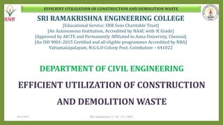 EFFICIENT UTILIZATION OF CONSTRUCTION AND DEMOLITION WASTE
SRI RAMAKRISHNA ENGINEERING COLLEGE
[Educational Service: SNR Sons Charitable Trust]
[An Autonomous Institution, Accredited by NAAC with ‘A’ Grade]
[Approved by AICTE and Permanently Affiliated to Anna University, Chennai]
[An ISO 9001-2015 Certified and all eligible programmes Accredited by NBA]
Vattamalaipalayam, N.G.G.O Colony Post, Coimbatore – 641022
DEPARTMENT OF CIVIL ENGINEERING
EFFICIENT UTILIZATION OF CONSTRUCTION
AND DEMOLITION WASTE
8/6/2023 Mrs. Rajalakshmi. S / AP - CE / SREC
 