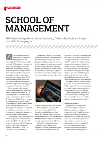 4
school of
management
MDM solution helps Metropolitan Community College effectively administer
its mobile device program.
cover story
outcomes — instructors were given their
own tablets to use in the classroom, as
well as provided with wireless access
to MCC’s network. The college also has
several hundred devices available for
students to check out — based on their
particular course or cohort program —
for time periods ranging from a single
class to a quarter to the full two years
of a program. Furthermore, various
labs at MCC have been outfitted with
computer carts stocked with the tablets.
While MCC does not currently support
personally owned student devices or a
BYOD program, Pee does anticipate that
the college may begin accommodating
this trend within the next few years.
“We’re trying to meet the needs of
our students,” he acknowledges. “But
first we wanted to make sure all of our
faculty was up to speed and ready.”
Managed Delivery
A key part of that preparation
involved the deployment of the
MobileIron solution. In addition to
implementing the Virtual Smartphone
Platform (VSP), MCC also relies on
MobileIron Docs@Work to provide end
users with an intuitive way to access,
store and view documents, while
allowing administrators to establish
data loss prevention controls to
prevent unauthorized distribution.
“We thought MobileIron gave us
t Omaha’s Metropolitan
Community College (MCC),
history students are
traveling back in time and perusing the
streets of 1850s London — without ever
setting foot outside the classroom.
Meanwhile, across campus, aspiring
architects have the ability to view the
finished landscape of a completely new
building before a grain of dirt is ever
unturned. And in the car shop, MCC’s
prospective automobile technicians
can be found tinkering with engines —
without having to remove a single piece
of equipment from under the hood.
Thanks to a tablet pilot program
that has placed a variety of specialized
apps in the hands of students, MCC is
presenting its future workforce with
unique and new learning opportunities.
Serving some 45,000 students per year
at eight locations across the greater
Omaha area, the college seeks to deliver
quality learning opportunities with
lifelong educational programs designed
to stimulate economic and workforce
development — goals the mobile device
initiative is clearly accomplishing.
“This program is absolutely enhancing
the learning process in the classroom,”
emphasizes Clifton Pee, director of IT
networking services at MCC. “Students
have access to great tools that are
allowing them to learn a variety of
concepts in a much better way.”
A
For example, says Pee, “Students are
able to move through a virtual world and
see what history looked like, or take a
geographically based picture in real time
and overlay a construction plan on top of
it so they can see where the building is
going to land before they build it. Or they
can figure out where they are supposed
to put their hands while working on a car
engine. In the past, this type of learning
was not even imaginable,” he continues.
And it might still be unimaginable,
were it not for the mobile device
management (MDM) platform that
allows MCC’s mobile program to thrive.
Implemented late last year, the MobileIron
MDM enables the college to secure and
manage apps, documents and devices.
As part of the college’s initiative
— developed to encourage faculty
members to change the way they teach
and increase student interaction and
 