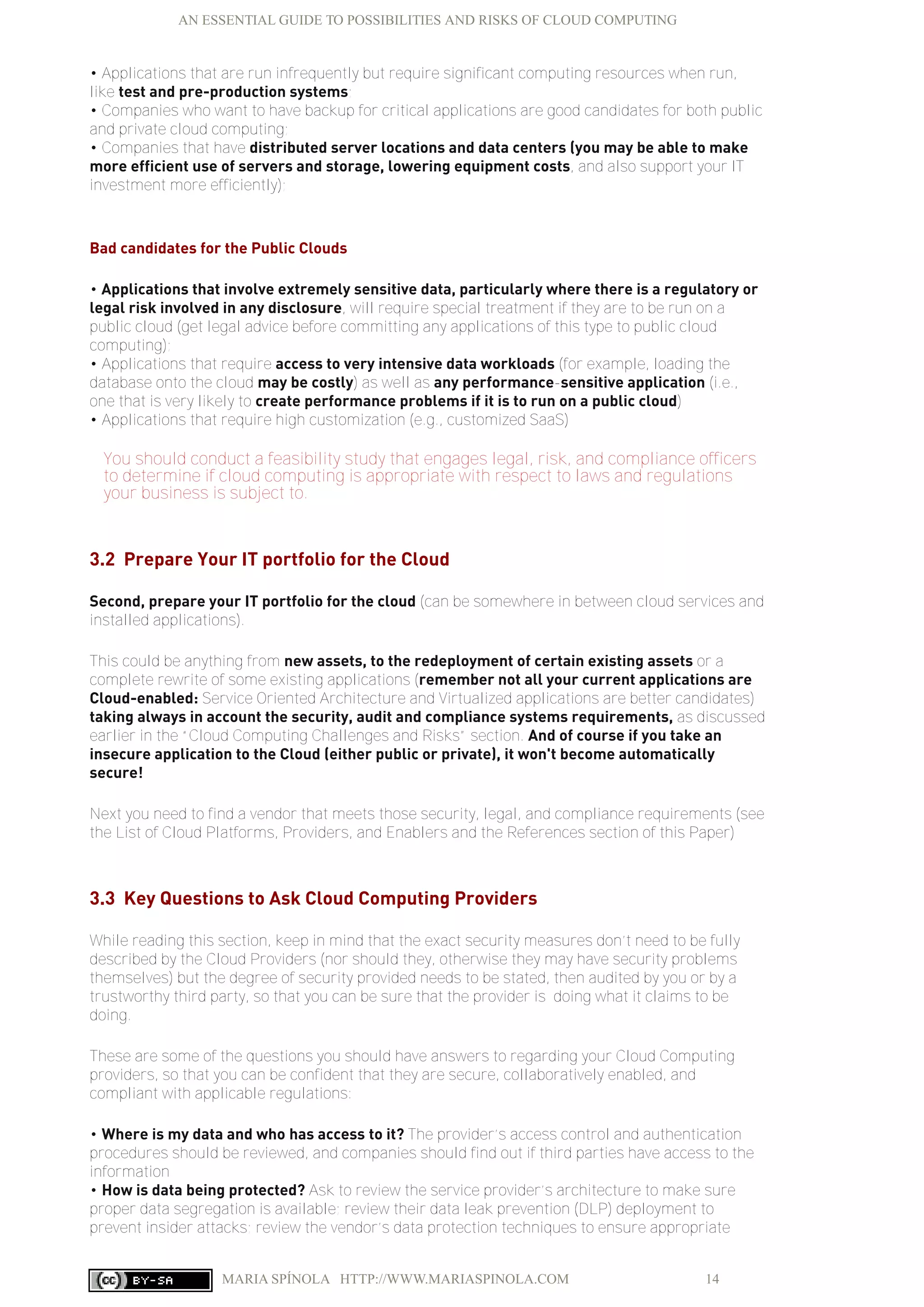 AN ESSENTIAL GUIDE TO POSSIBILITIES AND RISKS OF CLOUD COMPUTING
MARIA SPÍNOLA HTTP://WWW.MARIASPINOLA.COM 14
• Applications that are run infrequently but require significant computing resources when run,
like test and pre-production systems;
• Companies who want to have backup for critical applications are good candidates for both public
and private cloud computing;
• Companies that have distributed server locations and data centers (you may be able to make
more efficient use of servers and storage, lowering equipment costs, and also support your IT
investment more efficiently);
Bad candidates for the Public Clouds
• Applications that involve extremely sensitive data, particularly where there is a regulatory or
legal risk involved in any disclosure, will require special treatment if they are to be run on a
public cloud (get legal advice before committing any applications of this type to public cloud
computing);
• Applications that require access to very intensive data workloads (for example, loading the
database onto the cloud may be costly) as well as any performance-sensitive application (i.e.,
one that is very likely to create performance problems if it is to run on a public cloud)
• Applications that require high customization (e.g., customized SaaS)
You should conduct a feasibility study that engages legal, risk, and compliance officers
to determine if cloud computing is appropriate with respect to laws and regulations
your business is subject to.
3.2 Prepare Your IT portfolio for the Cloud
Second, prepare your IT portfolio for the cloud (can be somewhere in between cloud services and
installed applications).
This could be anything from new assets, to the redeployment of certain existing assets or a
complete rewrite of some existing applications (remember not all your current applications are
Cloud-enabled: Service Oriented Architecture and Virtualized applications are better candidates)
taking always in account the security, audit and compliance systems requirements, as discussed
earlier in the “Cloud Computing Challenges and Risks” section. And of course if you take an
insecure application to the Cloud (either public or private), it won't become automatically
secure!
Next you need to find a vendor that meets those security, legal, and compliance requirements (see
the List of Cloud Platforms, Providers, and Enablers and the References section of this Paper)
3.3 Key Questions to Ask Cloud Computing Providers
While reading this section, keep in mind that the exact security measures don’t need to be fully
described by the Cloud Providers (nor should they, otherwise they may have security problems
themselves) but the degree of security provided needs to be stated, then audited by you or by a
trustworthy third party, so that you can be sure that the provider is doing what it claims to be
doing.
These are some of the questions you should have answers to regarding your Cloud Computing
providers, so that you can be confident that they are secure, collaboratively enabled, and
compliant with applicable regulations:
• Where is my data and who has access to it? The provider’s access control and authentication
procedures should be reviewed, and companies should find out if third parties have access to the
information
• How is data being protected? Ask to review the service provider’s architecture to make sure
proper data segregation is available; review their data leak prevention (DLP) deployment to
prevent insider attacks; review the vendor’s data protection techniques to ensure appropriate
 
