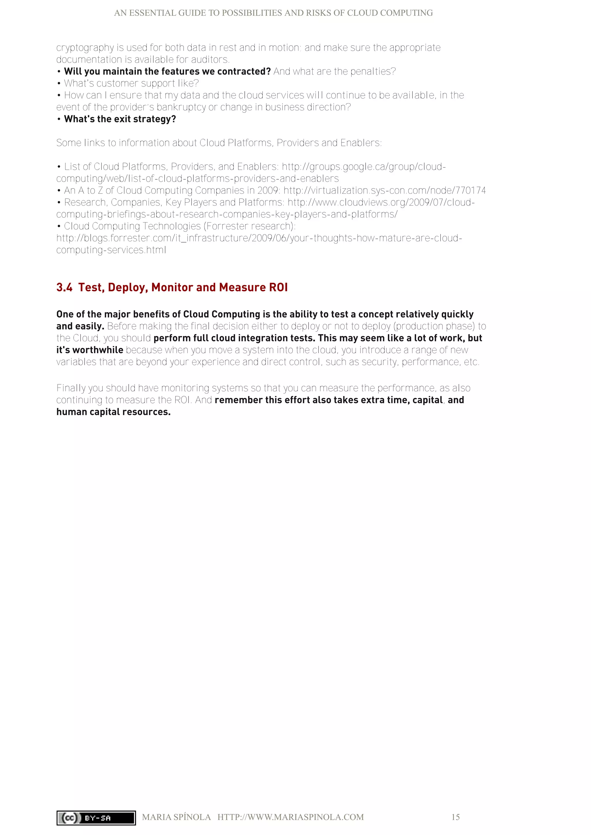 AN ESSENTIAL GUIDE TO POSSIBILITIES AND RISKS OF CLOUD COMPUTING
MARIA SPÍNOLA HTTP://WWW.MARIASPINOLA.COM 15
cryptography is used for both data in rest and in motion; and make sure the appropriate
documentation is available for auditors.
• Will you maintain the features we contracted? And what are the penalties?
• What's customer support like?
• How can I ensure that my data and the cloud services will continue to be available, in the
event of the provider’s bankruptcy or change in business direction?
• What's the exit strategy?
Some links to information about Cloud Platforms, Providers and Enablers:
• List of Cloud Platforms, Providers, and Enablers: http://groups.google.ca/group/cloud-
computing/web/list-of-cloud-platforms-providers-and-enablers
• An A to Z of Cloud Computing Companies in 2009: http://virtualization.sys-con.com/node/770174
• Research, Companies, Key Players and Platforms: http://www.cloudviews.org/2009/07/cloud-
computing-briefings-about-research-companies-key-players-and-platforms/
• Cloud Computing Technologies (Forrester research):
http://blogs.forrester.com/it_infrastructure/2009/06/your-thoughts-how-mature-are-cloud-
computing-services.html
3.4 Test, Deploy, Monitor and Measure ROI
One of the major benefits of Cloud Computing is the ability to test a concept relatively quickly
and easily. Before making the final decision either to deploy or not to deploy (production phase) to
the Cloud, you should perform full cloud integration tests. This may seem like a lot of work, but
it's worthwhile because when you move a system into the cloud, you introduce a range of new
variables that are beyond your experience and direct control, such as security, performance, etc.
Finally you should have monitoring systems so that you can measure the performance, as also
continuing to measure the ROI. And remember this effort also takes extra time, capital, and
human capital resources.
 