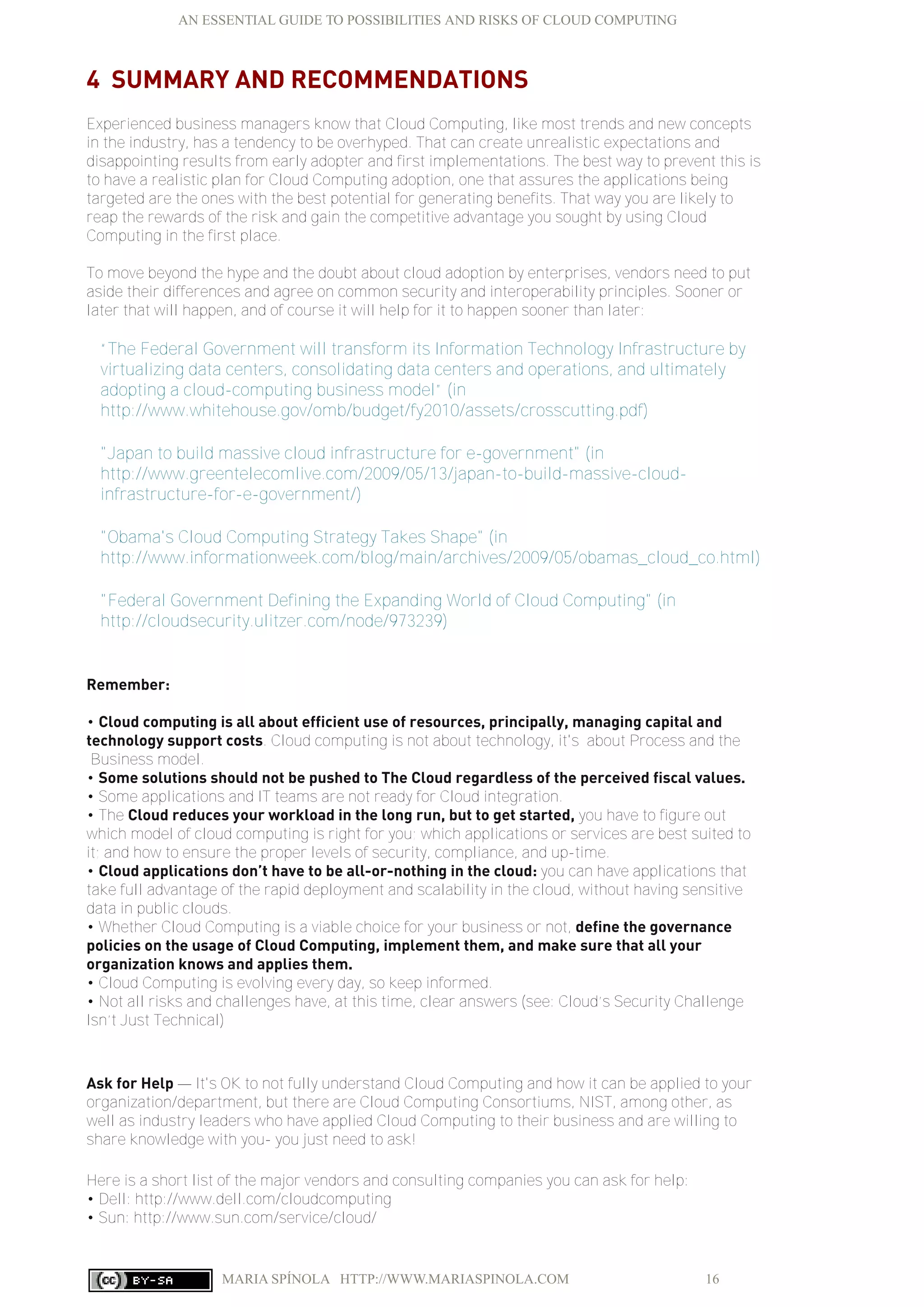 AN ESSENTIAL GUIDE TO POSSIBILITIES AND RISKS OF CLOUD COMPUTING
MARIA SPÍNOLA HTTP://WWW.MARIASPINOLA.COM 16
4 SUMMARY AND RECOMMENDATIONS
Experienced business managers know that Cloud Computing, like most trends and new concepts
in the industry, has a tendency to be overhyped. That can create unrealistic expectations and
disappointing results from early adopter and first implementations. The best way to prevent this is
to have a realistic plan for Cloud Computing adoption, one that assures the applications being
targeted are the ones with the best potential for generating benefits. That way you are likely to
reap the rewards of the risk and gain the competitive advantage you sought by using Cloud
Computing in the first place.
To move beyond the hype and the doubt about cloud adoption by enterprises, vendors need to put
aside their differences and agree on common security and interoperability principles. Sooner or
later that will happen, and of course it will help for it to happen sooner than later:
“The Federal Government will transform its Information Technology Infrastructure by
virtualizing data centers, consolidating data centers and operations, and ultimately
adopting a cloud-computing business model” (in
http://www.whitehouse.gov/omb/budget/fy2010/assets/crosscutting.pdf)
"Japan to build massive cloud infrastructure for e-government" (in
http://www.greentelecomlive.com/2009/05/13/japan-to-build-massive-cloud-
infrastructure-for-e-government/)
"Obama's Cloud Computing Strategy Takes Shape" (in
http://www.informationweek.com/blog/main/archives/2009/05/obamas_cloud_co.html)
"Federal Government Defining the Expanding World of Cloud Computing" (in
http://cloudsecurity.ulitzer.com/node/973239)
Remember:
• Cloud computing is all about efficient use of resources, principally, managing capital and
technology support costs. Cloud computing is not about technology, it's about Process and the
Business model.
• Some solutions should not be pushed to The Cloud regardless of the perceived fiscal values.
• Some applications and IT teams are not ready for Cloud integration.
• The Cloud reduces your workload in the long run, but to get started, you have to figure out
which model of cloud computing is right for you; which applications or services are best suited to
it; and how to ensure the proper levels of security, compliance, and up-time.
• Cloud applications don’t have to be all-or-nothing in the cloud: you can have applications that
take full advantage of the rapid deployment and scalability in the cloud, without having sensitive
data in public clouds.
• Whether Cloud Computing is a viable choice for your business or not, define the governance
policies on the usage of Cloud Computing, implement them, and make sure that all your
organization knows and applies them.
• Cloud Computing is evolving every day, so keep informed.
• Not all risks and challenges have, at this time, clear answers (see: Cloud’s Security Challenge
Isn’t Just Technical)
Ask for Help — It's OK to not fully understand Cloud Computing and how it can be applied to your
organization/department, but there are Cloud Computing Consortiums, NIST, among other, as
well as industry leaders who have applied Cloud Computing to their business and are willing to
share knowledge with you- you just need to ask!
Here is a short list of the major vendors and consulting companies you can ask for help:
• Dell: http://www.dell.com/cloudcomputing
• Sun: http://www.sun.com/service/cloud/
 