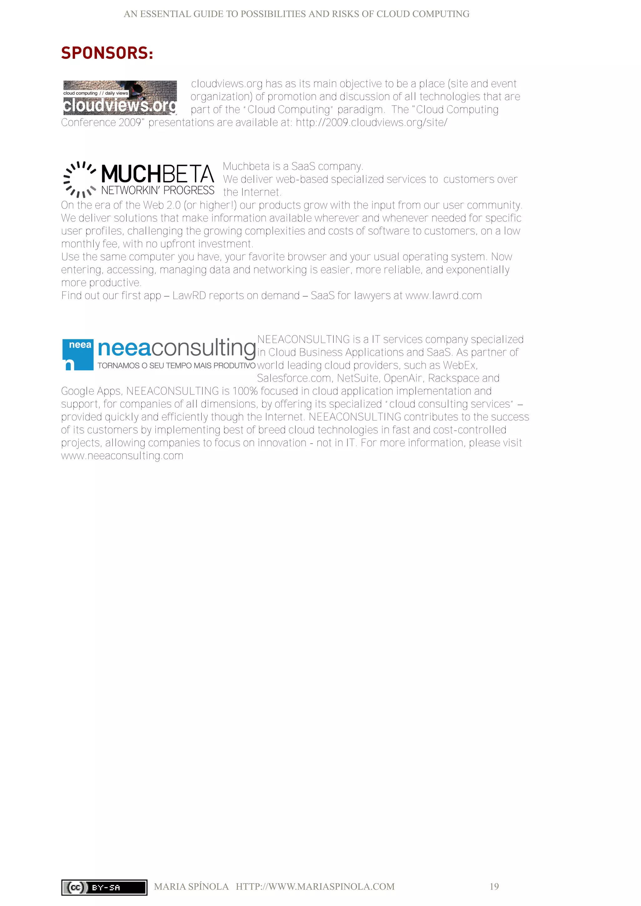 AN ESSENTIAL GUIDE TO POSSIBILITIES AND RISKS OF CLOUD COMPUTING
MARIA SPÍNOLA HTTP://WWW.MARIASPINOLA.COM 19
SPONSORS:
cloudviews.org has as its main objective to be a place (site and event
organization) of promotion and discussion of all technologies that are
part of the “Cloud Computing” paradigm. The "Cloud Computing
Conference 2009" presentations are available at: http://2009.cloudviews.org/site/
Muchbeta is a SaaS company.
We deliver web-based specialized services to customers over
the Internet.
On the era of the Web 2.0 (or higher!) our products grow with the input from our user community.
We deliver solutions that make information available wherever and whenever needed for specific
user profiles, challenging the growing complexities and costs of software to customers, on a low
monthly fee, with no upfront investment.
Use the same computer you have, your favorite browser and your usual operating system. Now
entering, accessing, managing data and networking is easier, more reliable, and exponentially
more productive.
Find out our first app – LawRD reports on demand – SaaS for lawyers at www.lawrd.com
NEEACONSULTING is a IT services company specialized
in Cloud Business Applications and SaaS. As partner of
world leading cloud providers, such as WebEx,
Salesforce.com, NetSuite, OpenAir, Rackspace and
Google Apps, NEEACONSULTING is 100% focused in cloud application implementation and
support, for companies of all dimensions, by offering its specialized “cloud consulting services” –
provided quickly and efficiently though the Internet. NEEACONSULTING contributes to the success
of its customers by implementing best of breed cloud technologies in fast and cost-controlled
projects, allowing companies to focus on innovation - not in IT. For more information, please visit
www.neeaconsulting.com
 