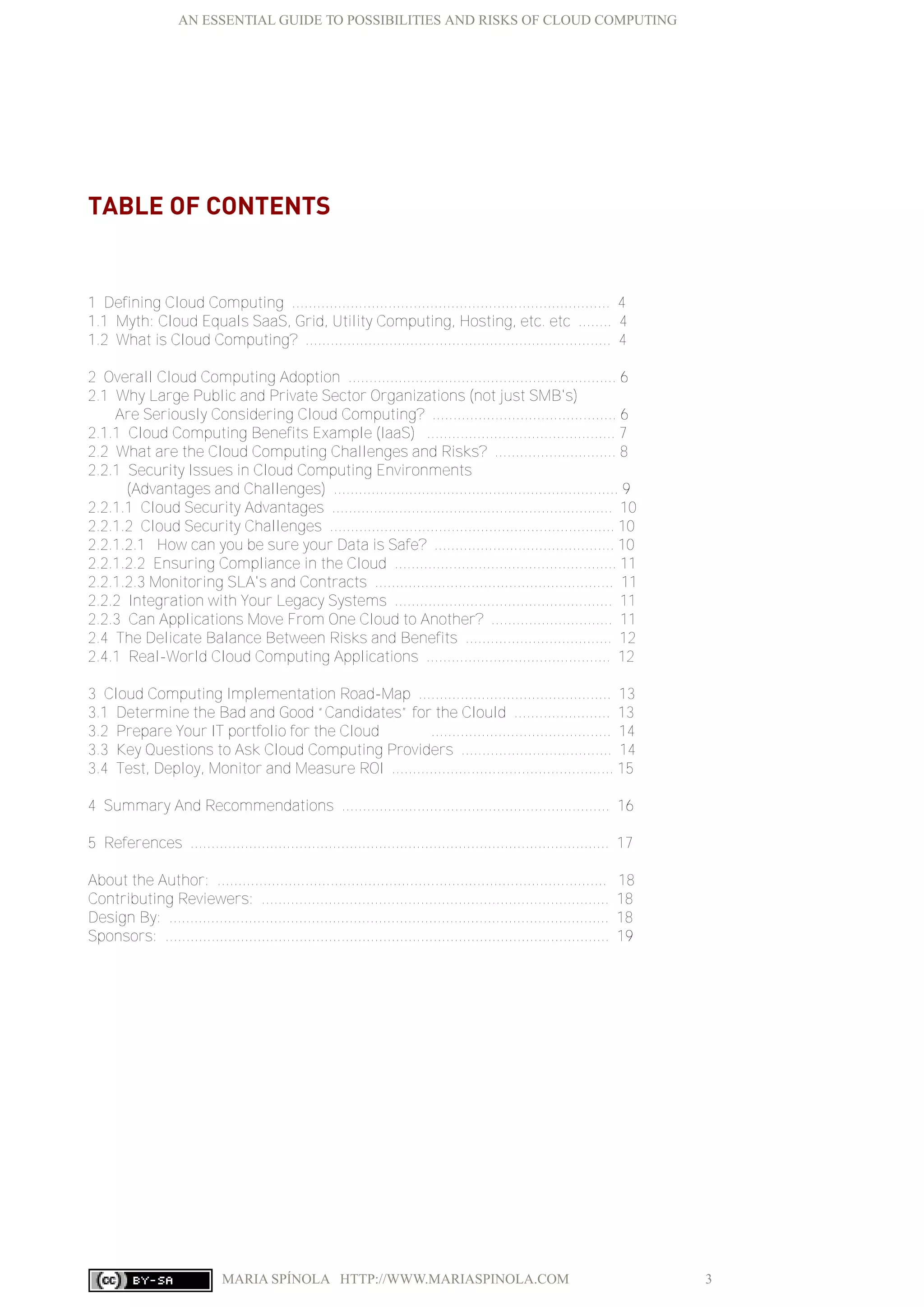 AN ESSENTIAL GUIDE TO POSSIBILITIES AND RISKS OF CLOUD COMPUTING
MARIA SPÍNOLA HTTP://WWW.MARIASPINOLA.COM 3
TABLE OF CONTENTS
1 Defining Cloud Computing ............................................................................ 4
1.1 Myth: Cloud Equals SaaS, Grid, Utility Computing, Hosting, etc. etc ........ 4
1.2 What is Cloud Computing? ......................................................................... 4
2 Overall Cloud Computing Adoption ................................................................ 6
2.1 Why Large Public and Private Sector Organizations (not just SMB's)
Are Seriously Considering Cloud Computing? ............................................ 6
2.1.1 Cloud Computing Benefits Example (IaaS) ............................................. 7
2.2 What are the Cloud Computing Challenges and Risks? ............................. 8
2.2.1 Security Issues in Cloud Computing Environments
(Advantages and Challenges) .................................................................... 9
2.2.1.1 Cloud Security Advantages ................................................................... 10
2.2.1.2 Cloud Security Challenges .................................................................... 10
2.2.1.2.1 How can you be sure your Data is Safe? ........................................... 10
2.2.1.2.2 Ensuring Compliance in the Cloud ..................................................... 11
2.2.1.2.3 Monitoring SLA's and Contracts ......................................................... 11
2.2.2 Integration with Your Legacy Systems .................................................... 11
2.2.3 Can Applications Move From One Cloud to Another? ............................. 11
2.4 The Delicate Balance Between Risks and Benefits ................................... 12
2.4.1 Real-World Cloud Computing Applications ............................................ 12
3 Cloud Computing Implementation Road-Map .............................................. 13
3.1 Determine the Bad and Good “Candidates” for the Clould ....................... 13
3.2 Prepare Your IT portfolio for the Cloud ........................................... 14
3.3 Key Questions to Ask Cloud Computing Providers .................................... 14
3.4 Test, Deploy, Monitor and Measure ROI ..................................................... 15
4 Summary And Recommendations ................................................................ 16
5 References .................................................................................................... 17
About the Author: ............................................................................................. 18
Contributing Reviewers: ................................................................................... 18
Design By: ......................................................................................................... 18
Sponsors: .......................................................................................................... 19
 