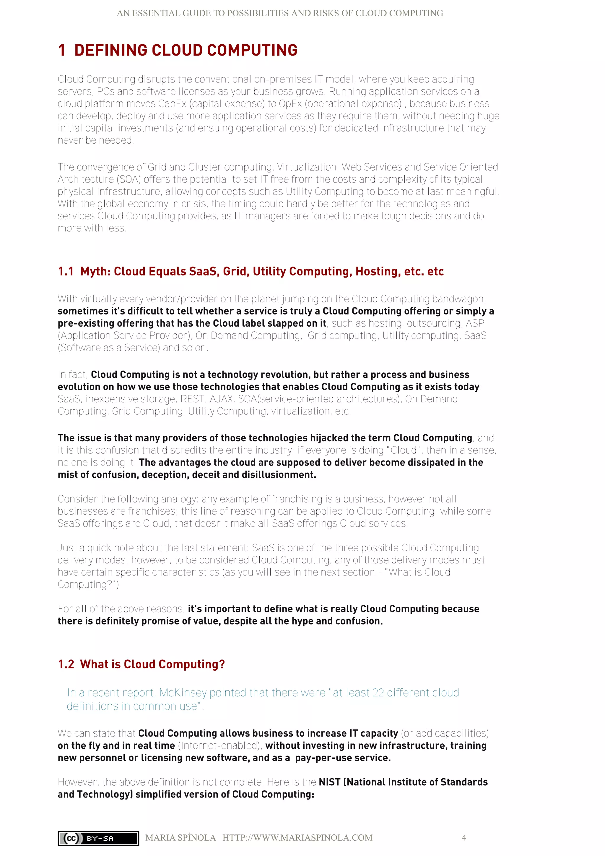 AN ESSENTIAL GUIDE TO POSSIBILITIES AND RISKS OF CLOUD COMPUTING
MARIA SPÍNOLA HTTP://WWW.MARIASPINOLA.COM 4
1 DEFINING CLOUD COMPUTING
Cloud Computing disrupts the conventional on-premises IT model, where you keep acquiring
servers, PCs and software licenses as your business grows. Running application services on a
cloud platform moves CapEx (capital expense) to OpEx (operational expense) , because business
can develop, deploy and use more application services as they require them, without needing huge
initial capital investments (and ensuing operational costs) for dedicated infrastructure that may
never be needed.
The convergence of Grid and Cluster computing, Virtualization, Web Services and Service Oriented
Architecture (SOA) offers the potential to set IT free from the costs and complexity of its typical
physical infrastructure, allowing concepts such as Utility Computing to become at last meaningful.
With the global economy in crisis, the timing could hardly be better for the technologies and
services Cloud Computing provides, as IT managers are forced to make tough decisions and do
more with less.
1.1 Myth: Cloud Equals SaaS, Grid, Utility Computing, Hosting, etc. etc
With virtually every vendor/provider on the planet jumping on the Cloud Computing bandwagon,
sometimes it's difficult to tell whether a service is truly a Cloud Computing offering or simply a
pre-existing offering that has the Cloud label slapped on it, such as hosting, outsourcing, ASP
(Application Service Provider), On Demand Computing, Grid computing, Utility computing, SaaS
(Software as a Service) and so on.
In fact, Cloud Computing is not a technology revolution, but rather a process and business
evolution on how we use those technologies that enables Cloud Computing as it exists today:
SaaS, inexpensive storage, REST, AJAX, SOA(service-oriented architectures), On Demand
Computing, Grid Computing, Utility Computing, virtualization, etc.
The issue is that many providers of those technologies hijacked the term Cloud Computing, and
it is this confusion that discredits the entire industry; if everyone is doing "Cloud", then in a sense,
no one is doing it. The advantages the cloud are supposed to deliver become dissipated in the
mist of confusion, deception, deceit and disillusionment.
Consider the following analogy: any example of franchising is a business, however not all
businesses are franchises; this line of reasoning can be applied to Cloud Computing: while some
SaaS offerings are Cloud, that doesn't make all SaaS offerings Cloud services.
Just a quick note about the last statement: SaaS is one of the three possible Cloud Computing
delivery modes; however, to be considered Cloud Computing, any of those delivery modes must
have certain specific characteristics (as you will see in the next section - "What is Cloud
Computing?")
For all of the above reasons, it's important to define what is really Cloud Computing because
there is definitely promise of value, despite all the hype and confusion.
1.2 What is Cloud Computing?
In a recent report, McKinsey pointed that there were "at least 22 different cloud
definitions in common use".
We can state that Cloud Computing allows business to increase IT capacity (or add capabilities)
on the fly and in real time (Internet-enabled), without investing in new infrastructure, training
new personnel or licensing new software, and as a pay-per-use service.
However, the above definition is not complete. Here is the NIST (National Institute of Standards
and Technology) simplified version of Cloud Computing:
 