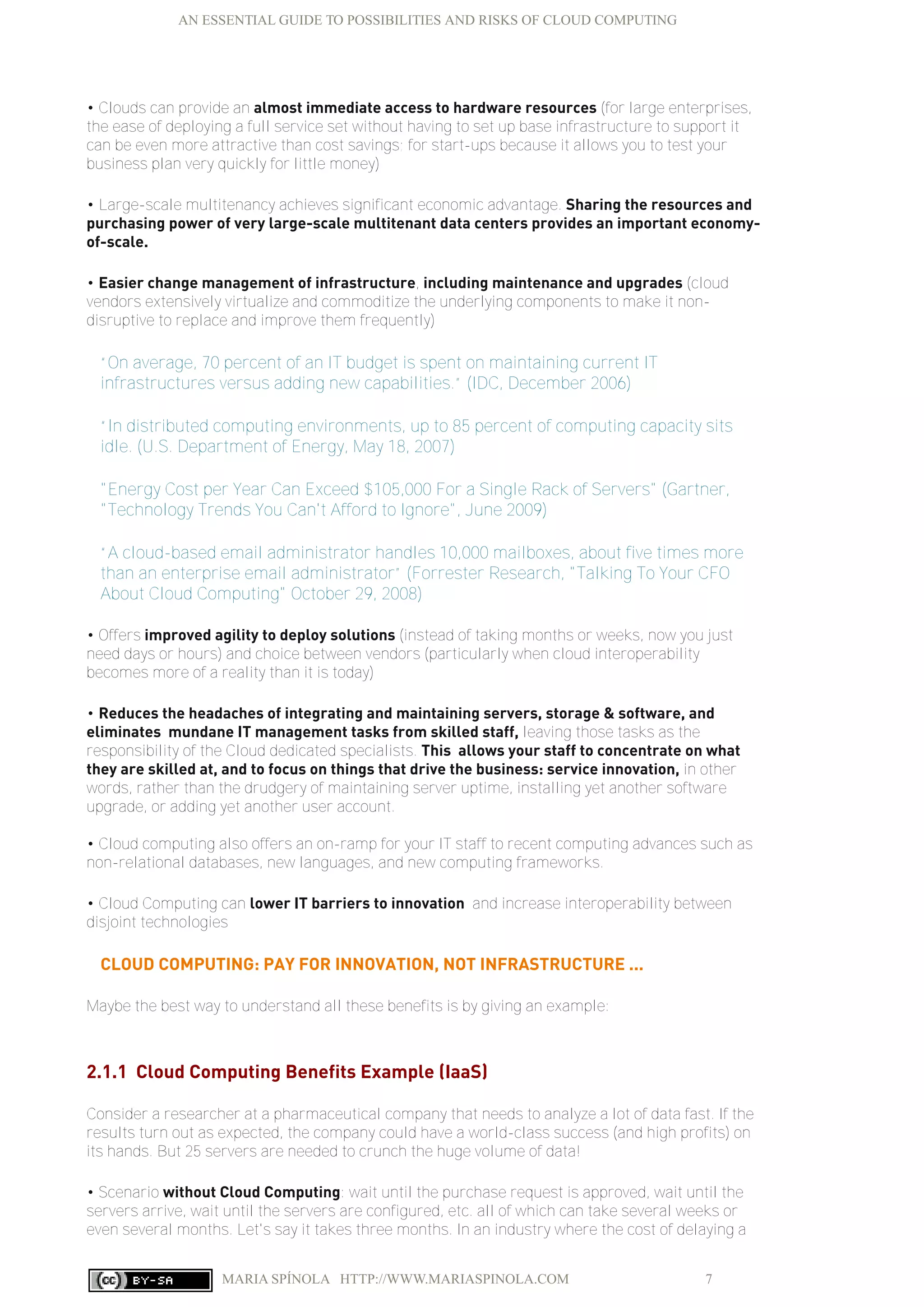 AN ESSENTIAL GUIDE TO POSSIBILITIES AND RISKS OF CLOUD COMPUTING
MARIA SPÍNOLA HTTP://WWW.MARIASPINOLA.COM 7
• Clouds can provide an almost immediate access to hardware resources (for large enterprises,
the ease of deploying a full service set without having to set up base infrastructure to support it
can be even more attractive than cost savings; for start-ups because it allows you to test your
business plan very quickly for little money)
• Large-scale multitenancy achieves significant economic advantage. Sharing the resources and
purchasing power of very large-scale multitenant data centers provides an important economy-
of-scale.
• Easier change management of infrastructure, including maintenance and upgrades (cloud
vendors extensively virtualize and commoditize the underlying components to make it non-
disruptive to replace and improve them frequently)
“On average, 70 percent of an IT budget is spent on maintaining current IT
infrastructures versus adding new capabilities.” (IDC, December 2006)
“In distributed computing environments, up to 85 percent of computing capacity sits
idle. (U.S. Department of Energy, May 18, 2007)
"Energy Cost per Year Can Exceed $105,000 For a Single Rack of Servers" (Gartner,
"Technology Trends You Can't Afford to Ignore", June 2009)
“A cloud-based email administrator handles 10,000 mailboxes, about five times more
than an enterprise email administrator” (Forrester Research, "Talking To Your CFO
About Cloud Computing" October 29, 2008)
• Offers improved agility to deploy solutions (instead of taking months or weeks, now you just
need days or hours) and choice between vendors (particularly when cloud interoperability
becomes more of a reality than it is today)
• Reduces the headaches of integrating and maintaining servers, storage & software, and
eliminates mundane IT management tasks from skilled staff, leaving those tasks as the
responsibility of the Cloud dedicated specialists. This allows your staff to concentrate on what
they are skilled at, and to focus on things that drive the business: service innovation, in other
words, rather than the drudgery of maintaining server uptime, installing yet another software
upgrade, or adding yet another user account.
• Cloud computing also offers an on-ramp for your IT staff to recent computing advances such as
non-relational databases, new languages, and new computing frameworks.
• Cloud Computing can lower IT barriers to innovation and increase interoperability between
disjoint technologies
CLOUD COMPUTING: PAY FOR INNOVATION, NOT INFRASTRUCTURE ...
Maybe the best way to understand all these benefits is by giving an example:
2.1.1 Cloud Computing Benefits Example (IaaS)
Consider a researcher at a pharmaceutical company that needs to analyze a lot of data fast. If the
results turn out as expected, the company could have a world-class success (and high profits) on
its hands. But 25 servers are needed to crunch the huge volume of data!
• Scenario without Cloud Computing: wait until the purchase request is approved, wait until the
servers arrive, wait until the servers are configured, etc. all of which can take several weeks or
even several months. Let's say it takes three months. In an industry where the cost of delaying a
 