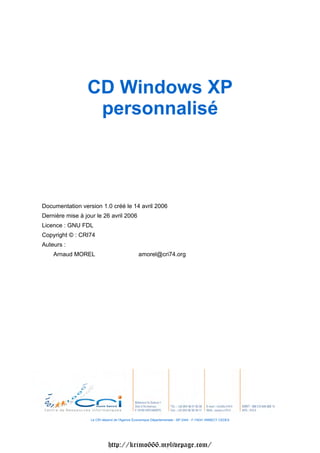 CD Windows XP
                  personnalisé



Documentation version 1.0 créé le 14 avril 2006
Dernière mise à jour le 26 avril 2006
Licence : GNU FDL
Copyright © : CRI74
Auteurs :
    Arnaud MOREL                              amorel@cri74.org




                  Le CRI dépend de l'Agence Économique Départementale - BP 2444 - F-74041 ANNECY CEDEX




                            http://krimo666.mylivepage.com/
 