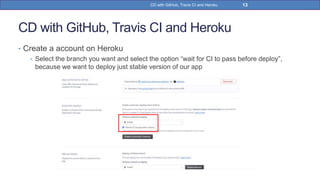 CD with GitHub, Travis CI and Heroku
• Create a account on Heroku
• Select the branch you want and select the option “wait for CI to pass before deploy”,
because we want to deploy just stable version of our app
13CD with GitHub, Travis CI and Heroku
 