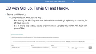 CD with GitHub, Travis CI and Heroku
• Travis call Heroku
• Configurating an API Key safe way
• Put directly the API Key on travis.yml and commit in on git repository is not safe, for
obvious reasons
• So, in Travis app setting, create a “Environment Variable” HEROKU_API_KEY with
your API key
16CD with GitHub, Travis CI and Heroku
 