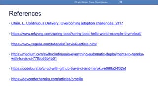 References
• Chen, L. Continuous Delivery: Overcoming adoption challenges. 2017
• https://www.mkyong.com/spring-boot/spring-boot-hello-world-example-thymeleaf/
• https://www.vogella.com/tutorials/TravisCi/article.html
• https://medium.com/swlh/continuous-everything-automatic-deployments-to-heroku-
with-travis-ci-770eb36b4b01
• https://codeburst.io/ci-cd-with-github-travis-ci-and-heroku-e088a24f32ef
• https://devcenter.heroku.com/articles/procfile
21CD with GitHub, Travis CI and Heroku
 
