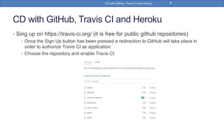 CD with GitHub, Travis CI and Heroku
• Sing up on https://travis-ci.org/ (it is free for public github repositories)
• Once the Sign Up button has been pressed a redirection to GitHub will take place in
order to authorize Travis CI as application
• Choose the repository and enable Travis CI
7CD with GitHub, Travis CI and Heroku
 