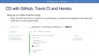 CD with GitHub, Travis CI and Heroku
• Sing up on https://travis-ci.org/
• Now, for each commit in a branch or a pull request, a continuous integration will make the
build and run the system tests.
9CD with GitHub, Travis CI and Heroku
 