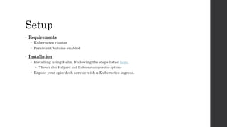 Setup
• Requirements
 Kubernetes cluster
 Persistent Volume enabled
• Installation
 Installing using Helm. Following the steps listed here.
 There’s also Halyard and Kubernetes operator options
 Expose your spin-deck service with a Kubernetes ingress.
 