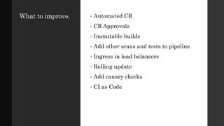 What to improve. • Automated CR
• CR Approvals
• Immutable builds
• Add other scans and tests to pipeline
• Ingress in load balancers
• Rolling update
• Add canary checks
• CI as Code
 