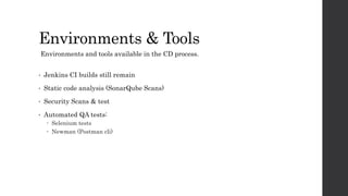 Environments & Tools
• Jenkins CI builds still remain
• Static code analysis (SonarQube Scans)
• Security Scans & test
• Automated QA tests:
 Selenium tests
 Newman (Postman cli)
Environments and tools available in the CD process.
 