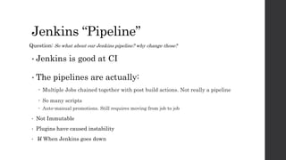 Jenkins “Pipeline”
• Jenkins is good at CI
• The pipelines are actually:
 Multiple Jobs chained together with post build actions. Not really a pipeline
 So many scripts
 Auto-manual promotions. Still requires moving from job to job
• Not Immutable
• Plugins have caused instability
• If When Jenkins goes down
Question: So what about our Jenkins pipeline? why change those?
 