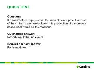 QUICK TEST
Question:
If a stakeholder requests that the current development version
of the software can be deployed into production at a moment's
notice what would be the reaction?
CD enabled answer:
Nobody would bat an eyelid.
Non-CD enabled answer:
Panic mode on.
TITLE PRESENTATION February 24, 2015
 