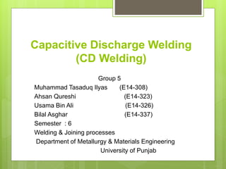Capacitive Discharge Welding
(CD Welding)
Group 5
Muhammad Tasaduq Ilyas (E14-308)
Ahsan Qureshi (E14-323)
Usama Bin Ali (E14-326)
Bilal Asghar (E14-337)
Semester : 6
Welding & Joining processes
Department of Metallurgy & Materials Engineering
University of Punjab
 