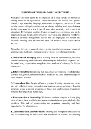 CONTEMPORARY ISSUES IN WORKPLACE DIVERSITY -
Workplace Diversity refers to the inclusion of a wide variety of differences
among people in an organization. These differences can include race, gender,
ethnicity, age, sexuality, language, educational background, and more. It's not
merely a matter of legal compliance or social responsibility; workplace diversity
is also recognized as a key driver of innovation, creativity, and competitive
advantage. By bringing together diverse perspectives, experiences, and skills,
organizations can foster a more dynamic, innovative, and adaptable workforce.
Effective diversity management ensures that all employees feel valued and
included, enabling them to contribute their full potential to the organization’s
success.
Workplace diversity is a complex and evolving issue that encompasses a range of
contemporary challenges. Here are some key issues in workplace diversity:
1. Inclusion and Belonging: While diversity focus on representation, inclusion
emphasizes creating an environment where everyone feels valued, respected, and
included. Many organizations struggle to foster a culture of belonging for diverse
employees.
2. Intersectionality: Recognizing that individuals have multiple social identities
(such as race, gender, sexual orientation, disability, etc.) and understanding how
these intersect to shape.
3. Unconscious Bias: Despite efforts to promote diversity, unconscious biases
can still influence hiring, promotion, and decision-making processes. Training
programs aimed at raising awareness of biases and implementing strategies to
mitigate their impact are increasingly
4. Representation in Leadership: While there has been progress in diversifying
the workforce, there is still a lack of representation of diverse groups in leadership
positions. This lack of representation can perpetuate inequality and limit
opportunities for advancement.
5. Accessibility and Accommodation: Ensuring that workplaces are accessible
and accommodating for individuals with disabilities is essential for fostering
 