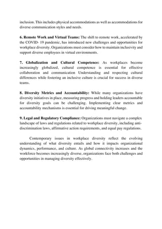 inclusion. This includes physical accommodations as well as accommodations for
diverse communication styles and needs.
6. Remote Work and Virtual Teams: The shift to remote work, accelerated by
the COVID- 19 pandemic, has introduced new challenges and opportunities for
workplace diversity. Organizations must consider how to maintain inclusivity and
support diverse employees in virtual environments.
7. Globalization and Cultural Competence: As workplaces become
increasingly globalized, cultural competence is essential for effective
collaboration and communication Understanding and respecting cultural
differences while fostering an inclusive culture is crucial for success in diverse
teams.
8. Diversity Metrics and Accountability: While many organizations have
diversity initiatives in place, measuring progress and holding leaders accountable
for diversity goals can be challenging. Implementing clear metrics and
accountability mechanisms is essential for driving meaningful change.
9. Legal and Regulatory Compliance: Organizations must navigate a complex
landscape of laws and regulations related to workplace diversity, including anti-
discrimination laws, affirmative action requirements, and equal pay regulations.
Contemporary issues in workplace diversity reflect the evolving
understanding of what diversity entails and how it impacts organizational
dynamics, performance, and culture. As global connectivity increases and the
workforce becomes increasingly diverse, organizations face both challenges and
opportunities in managing diversity effectively.
 