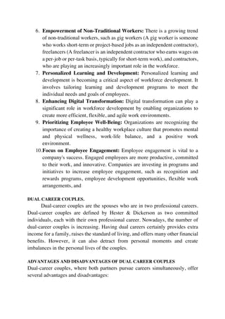 6. Empowerment of Non-Traditional Workers: There is a growing trend
of non-traditional workers, such as gig workers (A gig worker is someone
who works short-term or project-based jobs as an independent contractor),
freelancers (A freelancer is an independent contractor who earns wages on
a per-job or per-task basis, typically for short-term work), and contractors,
who are playing an increasingly important role in the workforce.
7. Personalized Learning and Development: Personalized learning and
development is becoming a critical aspect of workforce development. It
involves tailoring learning and development programs to meet the
individual needs and goals of employees.
8. Enhancing Digital Transformation: Digital transformation can play a
significant role in workforce development by enabling organizations to
create more efficient, flexible, and agile work environments.
9. Prioritizing Employee Well-Being: Organizations are recognizing the
importance of creating a healthy workplace culture that promotes mental
and physical wellness, work-life balance, and a positive work
environment.
10.Focus on Employee Engagement: Employee engagement is vital to a
company's success. Engaged employees are more productive, committed
to their work, and innovative. Companies are investing in programs and
initiatives to increase employee engagement, such as recognition and
rewards programs, employee development opportunities, flexible work
arrangements, and
DUAL CAREER COUPLES.
Dual-career couples are the spouses who are in two professional careers.
Dual-career couples are defined by Hester & Dickerson as two committed
individuals, each with their own professional career. Nowadays, the number of
dual-career couples is increasing. Having dual careers certainly provides extra
income for a family, raises the standard of living, and offers many other financial
benefits. However, it can also detract from personal moments and create
imbalances in the personal lives of the couples.
ADVANTAGES AND DISADVANTAGES OF DUAL CAREER COUPLES
Dual-career couples, where both partners pursue careers simultaneously, offer
several advantages and disadvantages:
 
