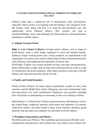 CULTURAL ISSUES IN INTERNATIONAL WORKING ON WORK-LIFE
BALANCE
Cultural issues play a significant role in international work environments,
especially when it comes to navigating work-life balance. The concept of work-
life balance itself, along with how it is achieved and prioritized, can vary
significantly across different cultures. This variance can lead to
misunderstandings, stress, and challenges for both employees and organizations
operating in a global context.
1. Attitude Towards Work:
High vs. Low Context Cultures: In high-context cultures, such as Japan or
South Korea, work is often deeply ingrained in social and familial identity,
leading to longer working hours and a strong emphasis on commitment to the
organization. In contrast, low-context cultures like Sweden or Denmark prioritize
work efficiency and emphasize the importance of leisure time.
Work Ethic: Cultures vary in their attitudes towards work ethic and productivity.
Some cultures place a high value on long hours and dedication to work as a sign
of commitment and professionalism, while others prioritize achieving work-life
balance and value personal time outside of work.
2. Family and Social Dynamics:
Family-Centric Cultures: In many cultures, particularly in parts of Asia, Latin
America, and the Middle East, family obligations and social relationships often
take precedence over work commitments. Employees may prioritize spending
time with family or participating in community events over working overtime.
Individualism vs. Collectivism: Cultures characterized by individualism, such as
the United States, emphasize personal achievement and autonomy. In contrast,
collectivist cultures, like those found in many Asian countries, prioritize group
harmony and may place less emphasis on individual work-life balance.
3. Workplace Expectations and Policies:
Flexibility and Leave Policies: The availability and utilization of flexible work
arrangements, parental leave, and vacation time vary widely across cultures and
 
