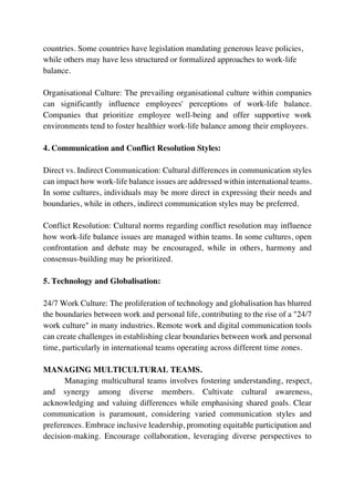 countries. Some countries have legislation mandating generous leave policies,
while others may have less structured or formalized approaches to work-life
balance.
Organisational Culture: The prevailing organisational culture within companies
can significantly influence employees' perceptions of work-life balance.
Companies that prioritize employee well-being and offer supportive work
environments tend to foster healthier work-life balance among their employees.
4. Communication and Conflict Resolution Styles:
Direct vs. Indirect Communication: Cultural differences in communication styles
can impact how work-life balance issues are addressed within international teams.
In some cultures, individuals may be more direct in expressing their needs and
boundaries, while in others, indirect communication styles may be preferred.
Conflict Resolution: Cultural norms regarding conflict resolution may influence
how work-life balance issues are managed within teams. In some cultures, open
confrontation and debate may be encouraged, while in others, harmony and
consensus-building may be prioritized.
5. Technology and Globalisation:
24/7 Work Culture: The proliferation of technology and globalisation has blurred
the boundaries between work and personal life, contributing to the rise of a "24/7
work culture" in many industries. Remote work and digital communication tools
can create challenges in establishing clear boundaries between work and personal
time, particularly in international teams operating across different time zones.
MANAGING MULTICULTURAL TEAMS.
Managing multicultural teams involves fostering understanding, respect,
and synergy among diverse members. Cultivate cultural awareness,
acknowledging and valuing differences while emphasising shared goals. Clear
communication is paramount, considering varied communication styles and
preferences. Embrace inclusive leadership, promoting equitable participation and
decision-making. Encourage collaboration, leveraging diverse perspectives to
 