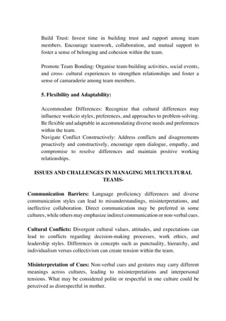 Build Trust: Invest time in building trust and rapport among team
members. Encourage teamwork, collaboration, and mutual support to
foster a sense of belonging and cohesion within the team.
Promote Team Bonding: Organise team-building activities, social events,
and cross- cultural experiences to strengthen relationships and foster a
sense of camaraderie among team members.
5. Flexibility and Adaptability:
Accommodate Differences: Recognize that cultural differences may
influence workcio styles, preferences, and approaches to problem-solving.
Be flexible and adaptable in accommodating diverse needs and preferences
within the team.
Navigate Conflict Constructively: Address conflicts and disagreements
proactively and constructively, encourage open dialogue, empathy, and
compromise to resolve differences and maintain positive working
relationships.
ISSUES AND CHALLENGES IN MANAGING MULTICULTURAL
TEAMS-
Communication Barriers: Language proficiency differences and diverse
communication styles can lead to misunderstandings, misinterpretations, and
ineffective collaboration. Direct communication may be preferred in some
cultures, while others may emphasize indirect communication or non-verbal cues.
Cultural Conflicts: Divergent cultural values, attitudes, and expectations can
lead to conflicts regarding decision-making processes, work ethics, and
leadership styles. Differences in concepts such as punctuality, hierarchy, and
individualism versus collectivism can create tension within the team.
Misinterpretation of Cues: Non-verbal cues and gestures may carry different
meanings across cultures, leading to misinterpretations and interpersonal
tensions. What may be considered polite or respectful in one culture could be
perceived as disrespectful in mother.
 