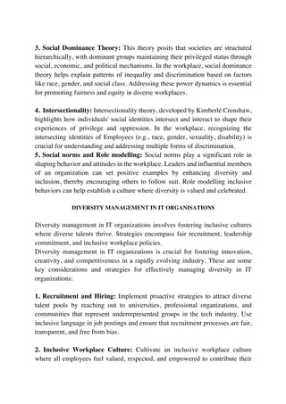 3. Social Dominance Theory: This theory posits that societies are structured
hierarchically, with dominant groups maintaining their privileged status through
social, economic, and political mechanisms. In the workplace, social dominance
theory helps explain patterns of inequality and discrimination based on factors
like race, gender, and social class. Addressing these power dynamics is essential
for promoting fairness and equity in diverse workplaces.
4. Intersectionality: Intersectionality theory, developed by Kimberlé Crenshaw,
highlights how individuals' social identities intersect and interact to shape their
experiences of privilege and oppression. In the workplace, recognizing the
intersecting identities of Employees (e.g., race, gender, sexuality, disability) is
crucial for understanding and addressing multiple forms of discrimination.
5. Social norms and Role modelling: Social norms play a significant role in
shaping behavior and attitudes in the workplace. Leaders and influential members
of an organization can set positive examples by enhancing diversity and
inclusion, thereby encouraging others to follow suit. Role modelling inclusive
behaviors can help establish a culture where diversity is valued and celebrated.
DIVERSITY MANAGEMENT IN IT ORGANISATIONS
Diversity management in IT organizations involves fostering inclusive cultures
where diverse talents thrive. Strategies encompass fair recruitment, leadership
commitment, and inclusive workplace policies.
Diversity management in IT organizations is crucial for fostering innovation,
creativity, and competitiveness in a rapidly evolving industry. These are some
key considerations and strategies for effectively managing diversity in IT
organizations:
1. Recruitment and Hiring: Implement proactive strategies to attract diverse
talent pools by reaching out to universities, professional organizations, and
communities that represent underrepresented groups in the tech industry. Use
inclusive language in job postings and ensure that recruitment processes are fair,
transparent, and free from bias.
2. Inclusive Workplace Culture: Cultivate an inclusive workplace culture
where all employees feel valued, respected, and empowered to contribute their
 