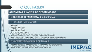 O QUE FAZER?
APROVEITAR A JANELA DE OPORTUNIDADE
1)-ABORDAR O TABAGISTA: 2 a 3 minutos
1.1)-PERGUNTAS SIMPLES
•FUMA?
•QUER PARAR?
•QUER AJUDA?
•JÁ TENTOU PARAR?
•TEM IDÉIA DE COMO PODERÁ PARAR DE FUMAR?
•SE SABE QUE TABAGISMO É UMA DOENÇA e NÃO UM HÁBITO
1.2)-INTERESSE EM PARAR DE FUMAR
•SEM INTERESSE: MALEFÍCIOS + TRATAMENTO DISPONÍVEL
•INTERESSE: INICIAR ABORDAGEM INDIVIDUAL
 