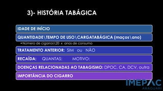 3)- HISTÓRIA TABÁGICA
IDADE DE INÍCIO
QUANTIDADETEMPO DE USOCARGATABÁGICA (maçosano)
•Número de cigarros20 x anos de consumo
TRATAMENTO ANTERIOR: SIM ou NÃO
RECAÍDA: QUANTAS: MOTIVO:
DOENÇAS RELACIONADAS AO TABAGISMO: DPOC, CA, DCV, outra
IMPORTÂNCIA DO CIGARRO
 