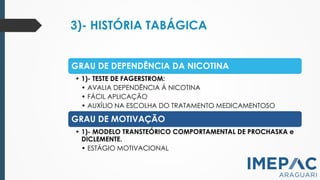 3)- HISTÓRIA TABÁGICA
GRAU DE DEPENDÊNCIA DA NICOTINA
• 1)- TESTE DE FAGERSTROM:
• AVALIA DEPENDÊNCIA Á NICOTINA
• FÁCIL APLICAÇÃO
• AUXÍLIO NA ESCOLHA DO TRATAMENTO MEDICAMENTOSO
GRAU DE MOTIVAÇÃO
• 1)- MODELO TRANSTEÓRICO COMPORTAMENTAL DE PROCHASKA e
DICLEMENTE.
• ESTÁGIO MOTIVACIONAL
 