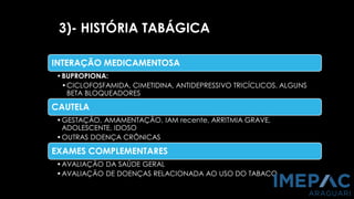 3)- HISTÓRIA TABÁGICA
INTERAÇÃO MEDICAMENTOSA
•BUPROPIONA:
•CICLOFOSFAMIDA, CIMETIDINA, ANTIDEPRESSIVO TRICÍCLICOS, ALGUNS
BETA BLOQUEADORES
CAUTELA
•GESTAÇÃO, AMAMENTAÇÃO, IAM recente, ARRITMIA GRAVE,
ADOLESCENTE, IDOSO
•OUTRAS DOENÇA CRÔNICAS
EXAMES COMPLEMENTARES
•AVALIAÇÃO DA SAÚDE GERAL
•AVALIAÇÃO DE DOENÇAS RELACIONADA AO USO DO TABACO
 