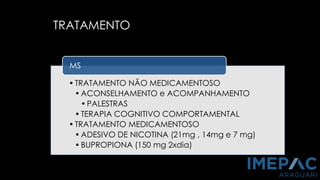 TRATAMENTO
•TRATAMENTO NÃO MEDICAMENTOSO
•ACONSELHAMENTO e ACOMPANHAMENTO
•PALESTRAS
•TERAPIA COGNITIVO COMPORTAMENTAL
•TRATAMENTO MEDICAMENTOSO
•ADESIVO DE NICOTINA (21mg , 14mg e 7 mg)
•BUPROPIONA (150 mg 2xdia)
MS
 