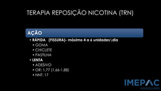 TERAPIA REPOSIÇÃO NICOTINA (TRN)
PCNT, 2011
SBPT, 2008
AÇÃO
• RÁPIDA (FISSURA)- máximo 4 a 6 unidadesdia
• GOMA
• CHICLETE
• PASTILHA
• LENTA
• ADESIVO
• OR: 1,77 (1,66-1,88)
• NNT: 17
 