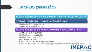 MANEJO (SUGESTÃO)
PCNT, 2011
SBPT, 2008
FAGERSTRÖM ENTRE 5 a 7 E/OU FUMANTE DE 10 a 20 CIGARROSDIA
+ FUMAR 1º CIGARRO 1os 30 min APÓS ACORDAR
• SEMANA 1 a 2: 14 mg de 2424h
• SEMANA 3 a 4: 7 mg de 2424h
FAGERSTRÖM ENTRE 8 a 10, E/OU FUMANTE > 20 CIGARROS DIA
• SEMANA 1 a 2: 21 mg 2424h
• SEMANA 3 a 4: 14 mg 2424h
• SEMANA 5 a 6: 7 mg 2424h.
• BUPROPIONA 150 mg.
• Dias 1, 2 e 3: : 1 cp de 150 mg pela manhã
• Dia 4 até 12ª semanas: 1 cp de 150 mg pela manhã e outro de 150 mg 8h após
 