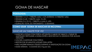 GOMA DE MASCAR
PCNT, 2011
SBPT, 2008
POSOLOGIA:
• SEMANA 1 a 4 : 1 TABLETE cada 1 a 2h (MÁXIMO 15 TABLETES dia);
• SEMANA 5 a 8: 1 TABLETE cada 2 a 4h;
• SEMANA 9 A 1012: 1 TABLETE a cada 4 a 8h.
• DURAÇÃO TOTAL DO TRATAMENTO: 12 SEMANAS.
COMO USAR GOMA DE MASCAR DE NICOTINA:
MASCAR UM TABLETE POR VEZ
• MASCAR A GOMA COM FORÇA ATÉ SENTIR O SABOR DE TABACO ( PARAR DE
MASTIGAR E REPOUSAR A GOMA ENTRE A BOCHECHA E A GENGIVA POR ALGUNS
MINUTOS)
• VOLTAR A MASTIGAR COM FORÇA
• REPETIR POR 30 MINUTOS (JOGAR FORA APÓS)
• NÃO INGERIR NENHUM LÍQUIDO DURANTE A MASTIGAÇÃO DA GOMA
• DOSE MÁXIMA: 15 GOMAS DE 2 mg por dia.
 