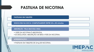 PASTILHAS EM TABLETES
DISSOLVEM NA BOCA COMPLETAMENTE ENTRE 20 a 30 minutos.
• 100% DA NICOTINA É ABSORVIDA.
• SE DEGLUTIDA: ABSORÇÃO DE 80% A 93% DA NICOTINA.
ABSORÇÃO PELA MUCOSA ORAL
• PASTILHA EM TABLETES DE 2mg DE NICOTINA.
APRESENTAÇÃO:
PCNT, 2011
SBPT, 2008
 