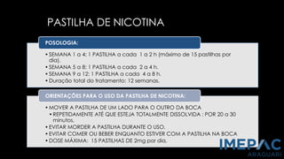PASTILHA DE NICOTINA
•SEMANA 1 a 4: 1 PASTILHA a cada 1 a 2 h (máximo de 15 pastilhas por
dia).
•SEMANA 5 a 8: 1 PASTILHA a cada 2 a 4 h.
•SEMANA 9 a 12: 1 PASTILHA a cada 4 a 8 h.
•Duração total do tratamento: 12 semanas.
POSOLOGIA:
•MOVER A PASTILHA DE UM LADO PARA O OUTRO DA BOCA
•REPETIDAMENTE ATÉ QUE ESTEJA TOTALMENTE DISSOLVIDA : POR 20 a 30
minutos.
•EVITAR MORDER A PASTILHA DURANTE O USO.
•EVITAR COMER OU BEBER ENQUANTO ESTIVER COM A PASTILHA NA BOCA
•DOSE MÁXIMA: 15 PASTILHAS DE 2mg por dia.
ORIENTAÇÕES PARA O USO DA PASTILHA DE NICOTINA:
 