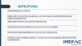BUPROPIONA
ANTIDEPRESSIVO ATÍPICO
INIBE A RE-CAPTAÇÃO NEURONAL DE DOPAMINA E NOREPINEFRINA EM
MAIOR INTENSIDADE
INIBE SEROTONINA EM MENOR INTENSIDADE
ATIVIDADE DOPAMINÉRGICA NO NÚCLEO ACCUMBENS
ATIVIDADE NORADRENÉRGICA NO LOCUS COERULEOS.
POSSÍVEL QUE TAMBÉM EXERÇA A AÇÃO DE ANTAGONIZAR OS RECEPTORES
NICOTÍNICOS.
 