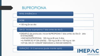 BUPROPIONA
NÍVEL EVIDÊNCIA A
• 150 mg 2x ao dia
DOSE
•EXEMPLO de protocolo: iniciar BUPROPIONA 7 dias antes do Dia D (dia
D 07/06/2020)
•INICIAR BUPROPIONA: 150 mg as 8h por 3 dias
•A PARTIR DO 4º DIA (04/06) : 150 mg as 8h e 150 mg as 16h
•0706: DIA D= CESSAR TABAGISMO e INICIAR ADESIVO.
DIA D: iniciar bupropiona 7 dias antes do dia D.
DURAÇÃO: 8-12 semanas (pode manter após)
 