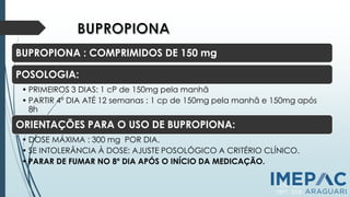 BUPROPIONA : COMPRIMIDOS DE 150 mg
POSOLOGIA:
• PRIMEIROS 3 DIAS: 1 cP de 150mg pela manhã
• PARTIR 4º DIA ATÉ 12 semanas : 1 cp de 150mg pela manhã e 150mg após
8h
ORIENTAÇÕES PARA O USO DE BUPROPIONA:
• DOSE MÁXIMA : 300 mg POR DIA.
• SE INTOLERÂNCIA À DOSE: AJUSTE POSOLÓGICO A CRITÉRIO CLÍNICO.
• PARAR DE FUMAR NO 8º DIA APÓS O INÍCIO DA MEDICAÇÃO.
PCNT, 2011
SBPT, 2008
 