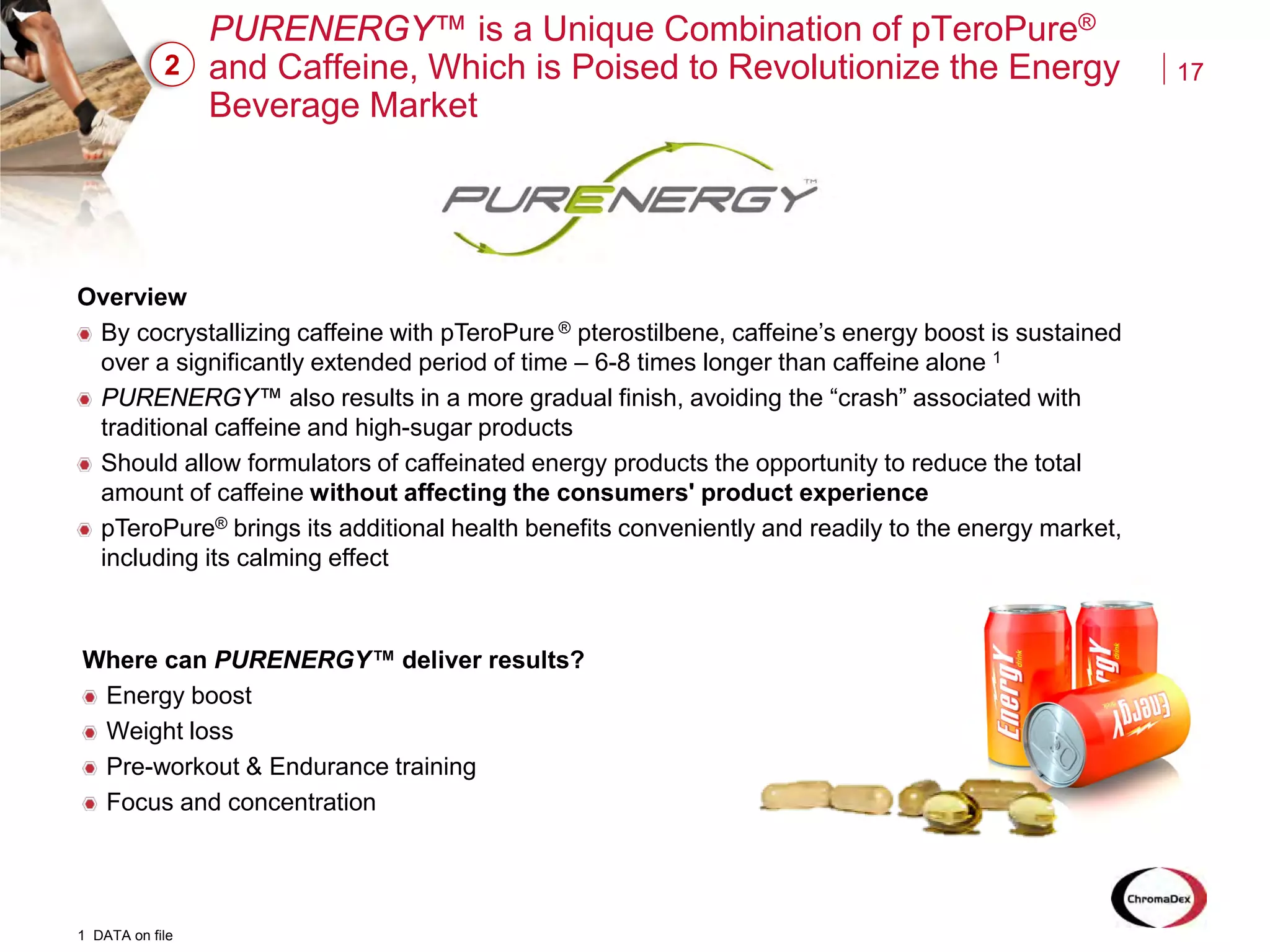 17
PURENERGY™ is a Unique Combination of pTeroPure®
and Caffeine, Which is Poised to Revolutionize the Energy
Beverage Market
2
Overview
By cocrystallizing caffeine with pTeroPure ® pterostilbene, caffeine’s energy boost is sustained
over a significantly extended period of time – 6-8 times longer than caffeine alone 1
PURENERGY™ also results in a more gradual finish, avoiding the “crash” associated with
traditional caffeine and high-sugar products
Should allow formulators of caffeinated energy products the opportunity to reduce the total
amount of caffeine without affecting the consumers' product experience
pTeroPure® brings its additional health benefits conveniently and readily to the energy market,
including its calming effect
1 DATA on file
Where can PURENERGY™ deliver results?
Energy boost
Weight loss
Pre-workout & Endurance training
Focus and concentration
 