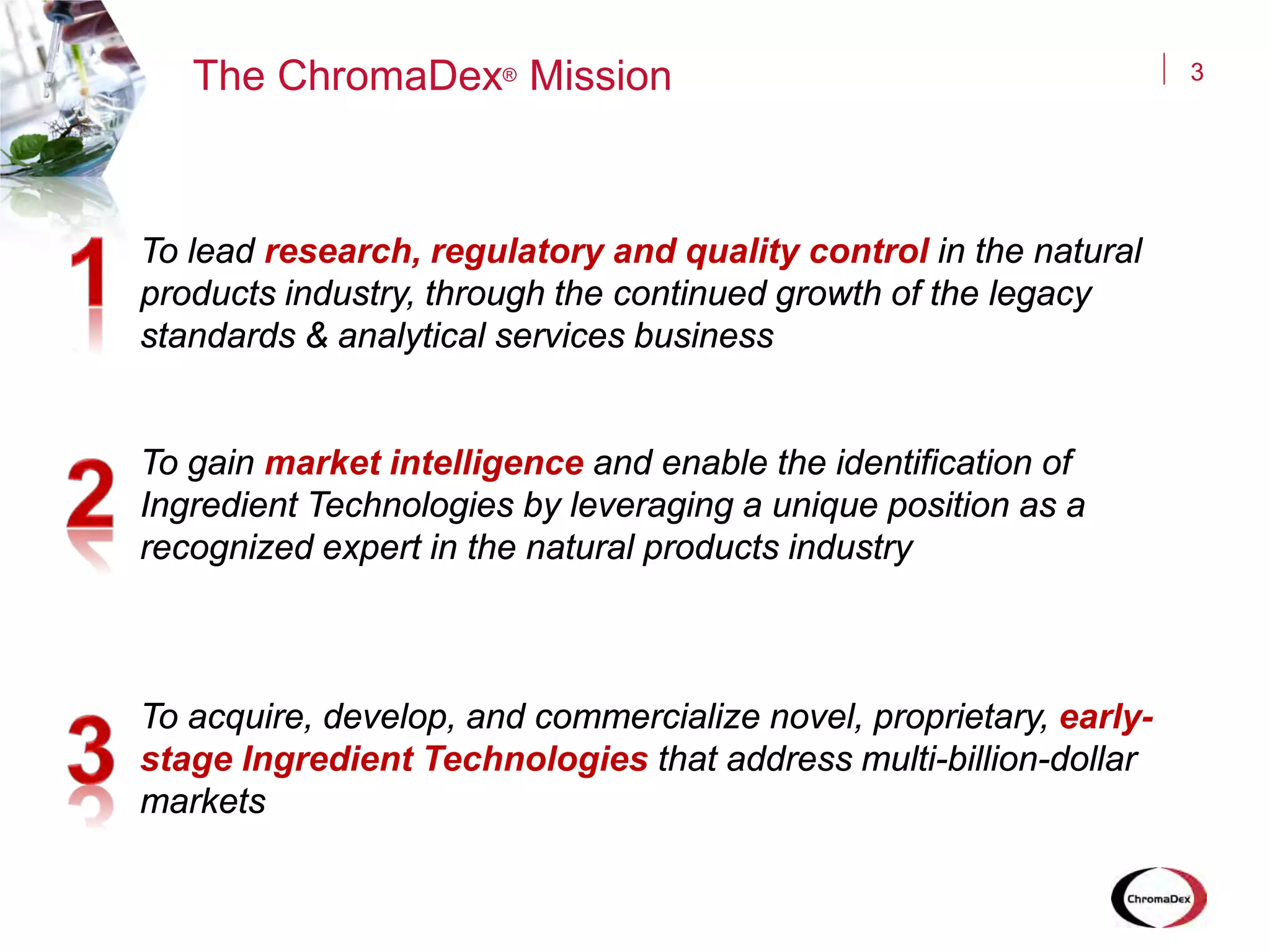 3
To lead research, regulatory and quality control in the natural
products industry, through the continued growth of the legacy
standards & analytical services business
To gain market intelligence and enable the identification of
Ingredient Technologies by leveraging a unique position as a
recognized expert in the natural products industry
To acquire, develop, and commercialize novel, proprietary, early-
stage Ingredient Technologies that address multi-billion-dollar
markets
The ChromaDex® Mission
 