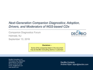 1
DeciBio Consulting, LLC
725 Arizona Ave, Suite #202
Santa Monica, CA 90401
Phone: (310) 451-4510
Email: info@decibio.com
www.decibio.com
DeciBio Contacts:
Andrew Aijian: aijian@decibio.com
Next-Generation Companion Diagnostics; Adoption,
Drivers, and Moderators of NGS-based CDx
Companion Diagnostics Forum
Holmdel, NJ
September 13, 2018
Disclaimer –
Some of the companies listed in this document
may be DeciBio Consulting clients or customers
 