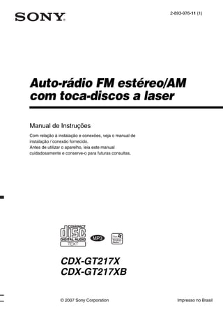 2-893-976-11 (1)




Auto-rádio FM estéreo/AM
com toca-discos a laser

Manual de Instruções
Com relação à instalação e conexões, veja o manual de
instalação / conexão fornecido.
Antes de utilizar o aparelho, leia este manual
cuidadosamente e conserve-o para futuras consultas.




               CDX-GT217X
               CDX-GT217XB

               © 2007 Sony Corporation                     Impresso no Brasil
 