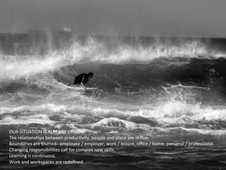 OUR	
  SITUATION	
  IS	
  ALREADY	
  URGENT	
  
The	
  relaHonships	
  between	
  producHvity,	
  people	
  and	
  place	
  are	
  in	
  ﬂux.	
  
Boundaries	
  are	
  blurred–	
  employee	
  /	
  employer,	
  work	
  /	
  leisure,	
  oﬃce	
  /	
  home,	
  personal	
  /	
  professional.	
  
Changing	
  responsibiliHes	
  call	
  for	
  complex	
  new	
  skills.	
  	
  
Learning	
  is	
  conHnuous.	
  
Work	
  and	
  workspaces	
  are	
  redeﬁned.	
  
	
  
 