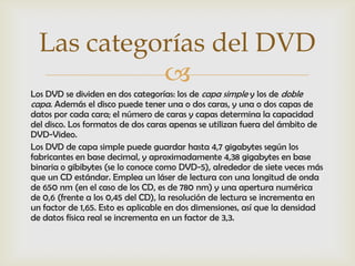 Las categorías del DVD
            
Los DVD se dividen en dos categorías: los de capa simple y los de doble
capa. Además el disco puede tener una o dos caras, y una o dos capas de
datos por cada cara; el número de caras y capas determina la capacidad
del disco. Los formatos de dos caras apenas se utilizan fuera del ámbito de
DVD-Video.
Los DVD de capa simple puede guardar hasta 4,7 gigabytes según los
fabricantes en base decimal, y aproximadamente 4,38 gigabytes en base
binaria o gibibytes (se lo conoce como DVD-5), alrededor de siete veces más
que un CD estándar. Emplea un láser de lectura con una longitud de onda
de 650 nm (en el caso de los CD, es de 780 nm) y una apertura numérica
de 0,6 (frente a los 0,45 del CD), la resolución de lectura se incrementa en
un factor de 1,65. Esto es aplicable en dos dimensiones, así que la densidad
de datos física real se incrementa en un factor de 3,3.
 