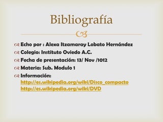 Bibliografía
                  
 Echo por : Alexa Itzamaray Lobato Hernández
 Colegio: Instituto Oviedo A.C.
 Fecha de presentación: 13/ Nov /1012
 Materia: Sub. Modulo 1
 Información:
  http://es.wikipedia.org/wiki/Disco_compacto
  http://es.wikipedia.org/wiki/DVD
 