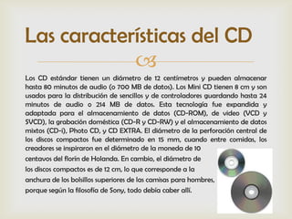 Las características del CD
            
Los CD estándar tienen un diámetro de 12 centímetros y pueden almacenar
hasta 80 minutos de audio (o 700 MB de datos). Los Mini CD tienen 8 cm y son
usados para la distribución de sencillos y de controladores guardando hasta 24
minutos de audio o 214 MB de datos. Esta tecnología fue expandida y
adaptada para el almacenamiento de datos (CD-ROM), de video (VCD y
SVCD), la grabación doméstica (CD-R y CD-RW) y el almacenamiento de datos
mixtos (CD-i), Photo CD, y CD EXTRA. El diámetro de la perforación central de
los discos compactos fue determinado en 15 mm, cuando entre comidas, los
creadores se inspiraron en el diámetro de la moneda de 10
centavos del florín de Holanda. En cambio, el diámetro de
los discos compactos es de 12 cm, lo que corresponde a la
anchura de los bolsillos superiores de las camisas para hombres,
porque según la filosofía de Sony, todo debía caber allí.
 